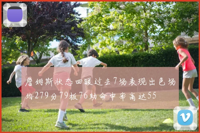 詹姆斯状态回暖过去7场表现出色场均279分79板76助命中率高达55