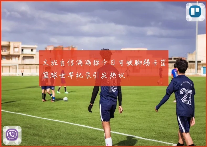 文班自信满满称今日可破脚踢卡筐篮球世界纪录引发热议