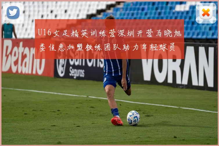 U16女足精英训练营深圳开营马晓旭娄佳惠加盟教练团队助力年轻球员成长