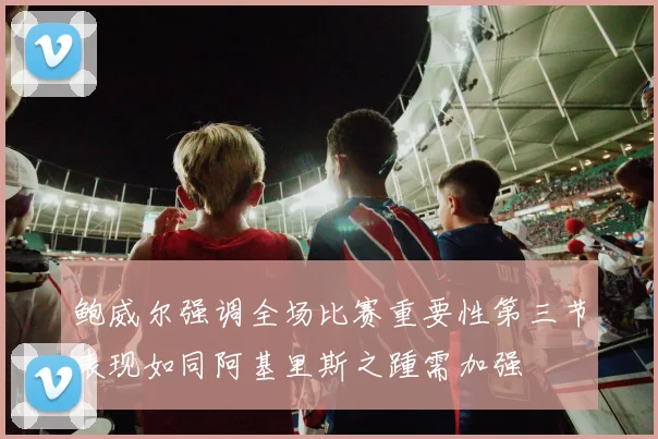 鲍威尔强调全场比赛重要性第三节表现如同阿基里斯之踵需加强