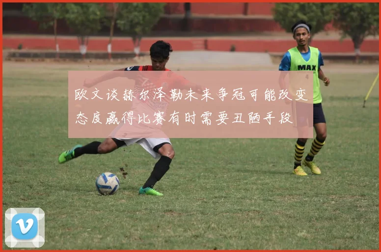 欧文谈赫尔泽勒未来争冠可能改变态度赢得比赛有时需要丑陋手段