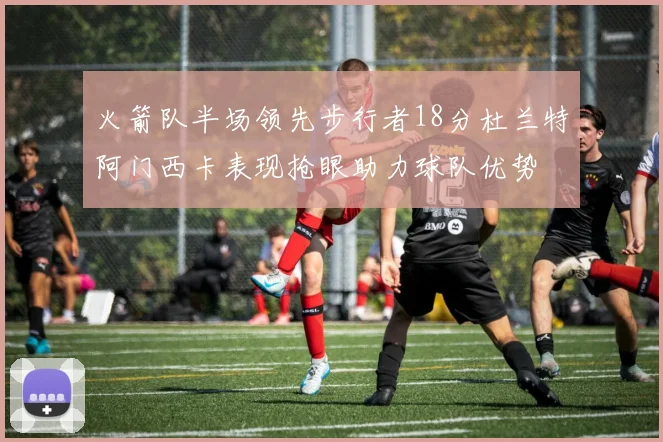 火箭队半场领先步行者18分杜兰特阿门西卡表现抢眼助力球队优势