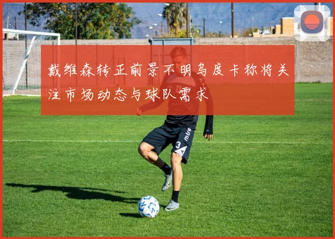 戴维森转正前景不明乌度卡称将关注市场动态与球队需求