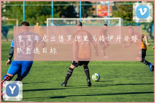 皇马考虑出售罗德里戈格伊并非球队首选目标