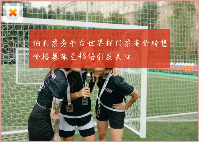 伯利票务平台世界杯门票高价转售价格暴涨至48倍引发关注