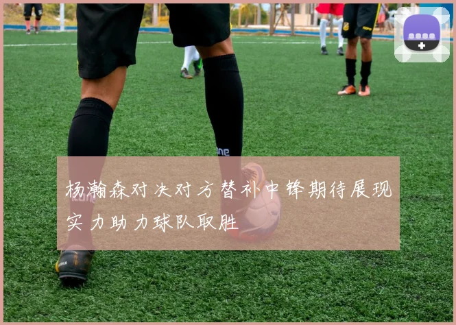 杨瀚森对决对方替补中锋期待展现实力助力球队取胜