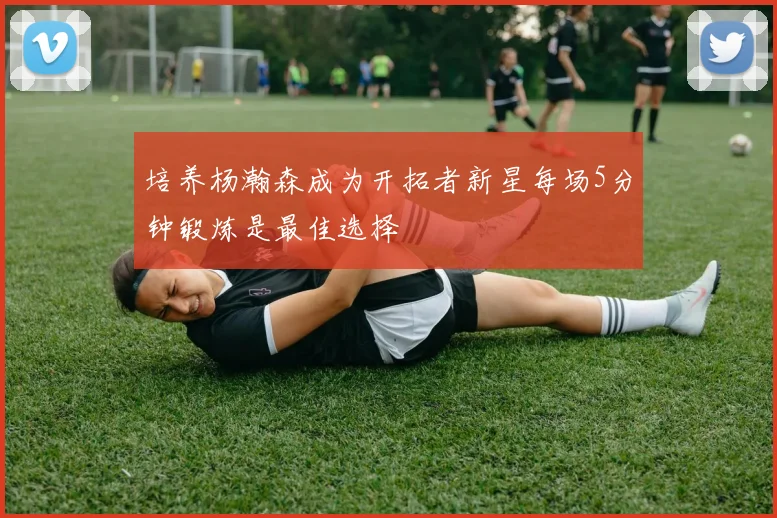 培养杨瀚森成为开拓者新星每场5分钟锻炼是最佳选择