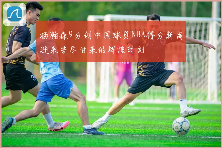 杨瀚森9分创中国球员NBA得分新高迎来苦尽甘来的辉煌时刻