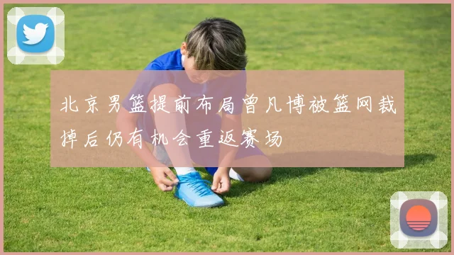 北京男篮提前布局曾凡博被篮网裁掉后仍有机会重返赛场