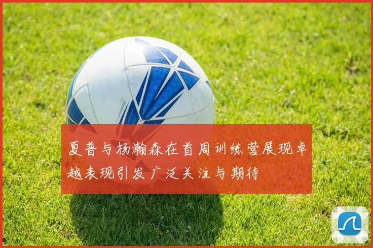 夏普与杨瀚森在首周训练营展现卓越表现引发广泛关注与期待