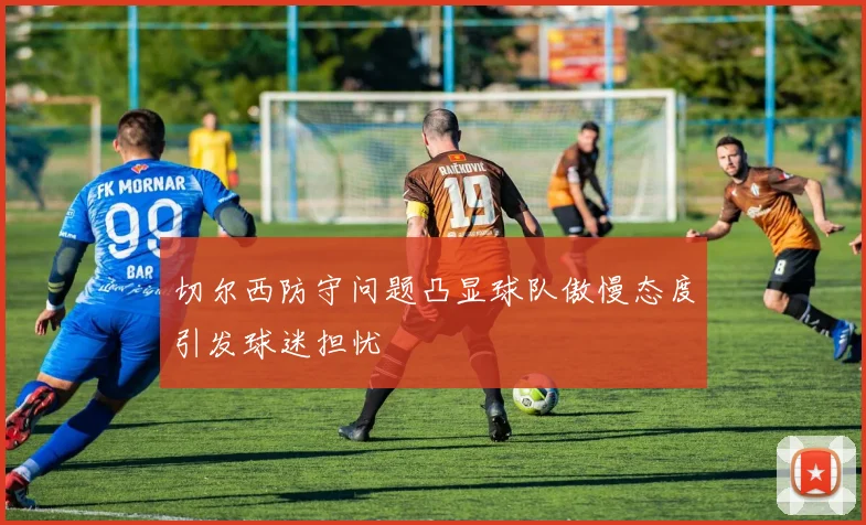切尔西防守问题凸显球队傲慢态度引发球迷担忧