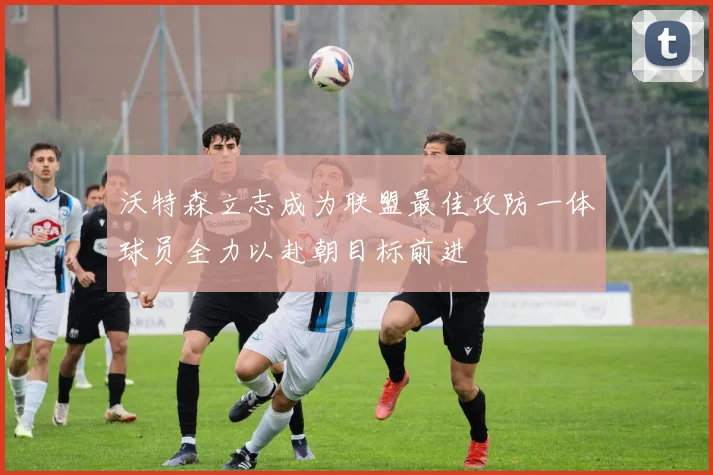 沃特森立志成为联盟最佳攻防一体球员全力以赴朝目标前进
