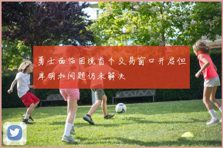 勇士面临困境首个交易窗口开启但库明加问题仍未解决