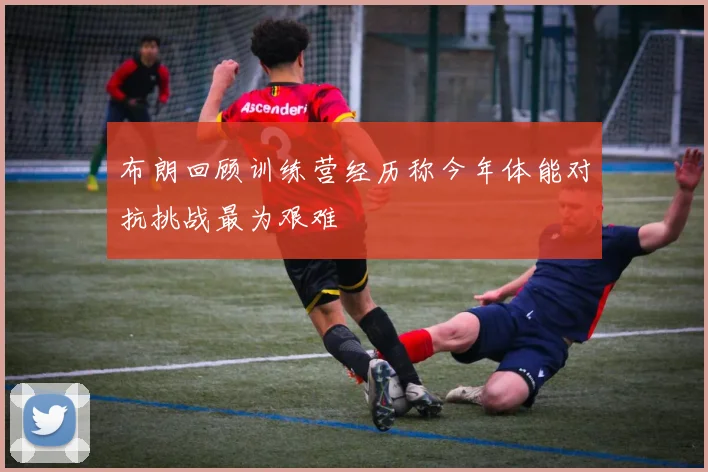 布朗回顾训练营经历称今年体能对抗挑战最为艰难