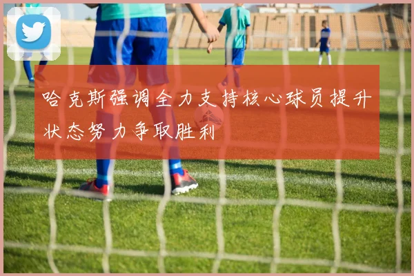 哈克斯强调全力支持核心球员提升状态努力争取胜利