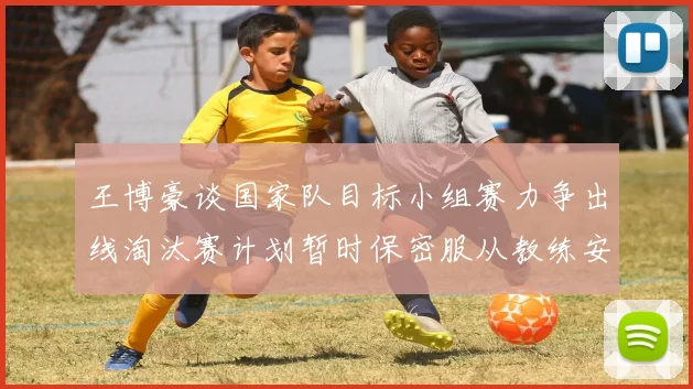 王博豪谈国家队目标小组赛力争出线淘汰赛计划暂时保密服从教练安排