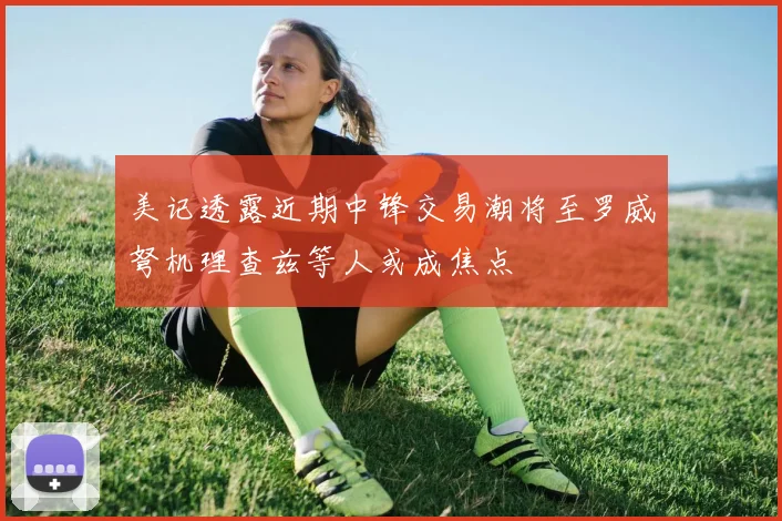 美记透露近期中锋交易潮将至罗威弩机理查兹等人或成焦点