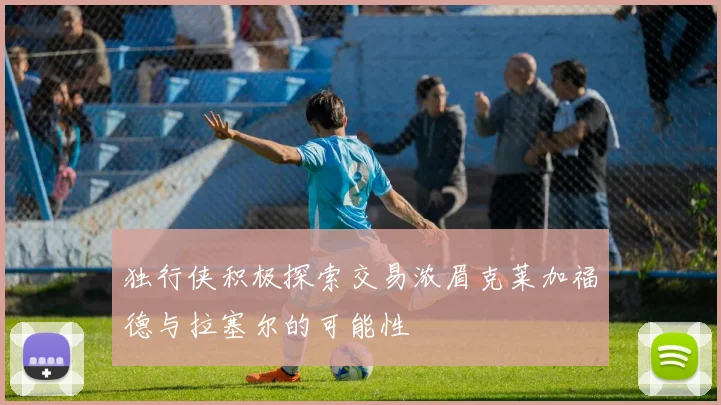 独行侠积极探索交易浓眉克莱加福德与拉塞尔的可能性