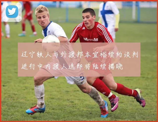 辽宁铁人与外援邦本宜裕续约谈判进行中内援人选即将陆续揭晓