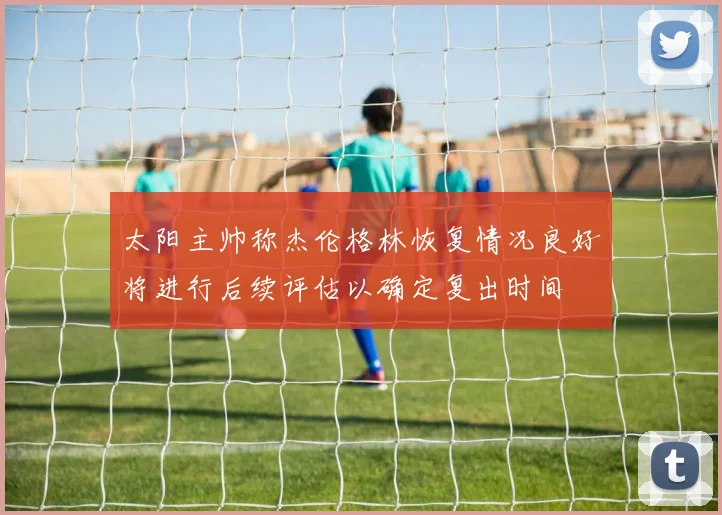 太阳主帅称杰伦格林恢复情况良好将进行后续评估以确定复出时间