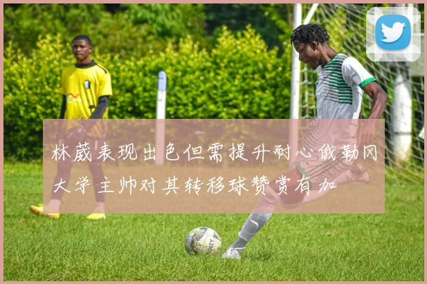 林葳表现出色但需提升耐心俄勒冈大学主帅对其转移球赞赏有加