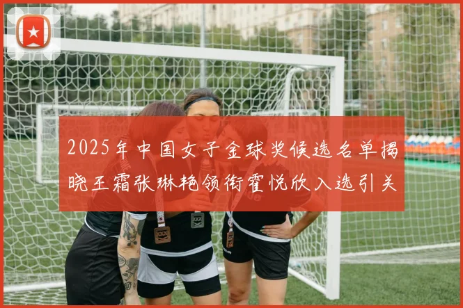 2025年中国女子金球奖候选名单揭晓王霜张琳艳领衔霍悦欣入选引关注