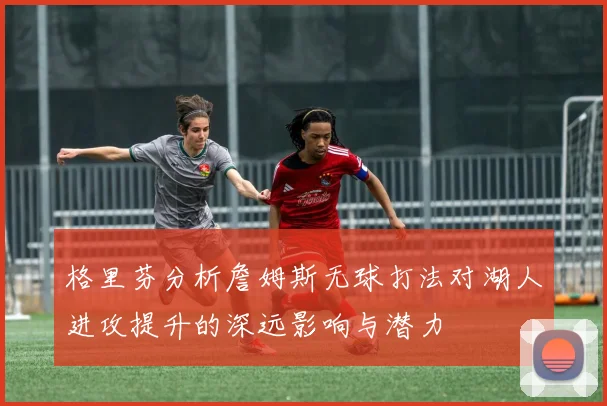 格里芬分析詹姆斯无球打法对湖人进攻提升的深远影响与潜力