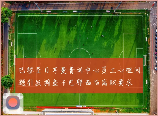 巴黎圣日耳曼青训中心员工心理问题引发调查卡巴耶面临离职要求