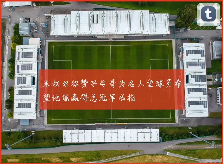 米切尔称赞字母哥为名人堂球员希望他能赢得总冠军戒指