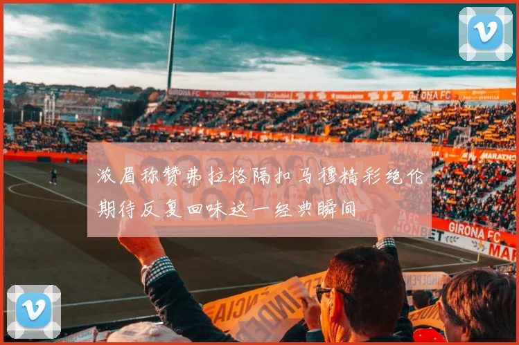 浓眉称赞弗拉格隔扣马穆精彩绝伦期待反复回味这一经典瞬间