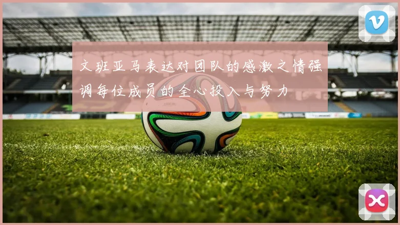 文班亚马表达对团队的感激之情强调每位成员的全心投入与努力