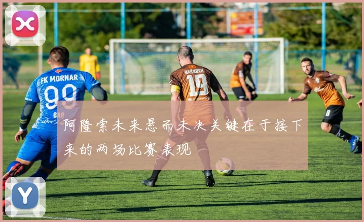 阿隆索未来悬而未决关键在于接下来的两场比赛表现