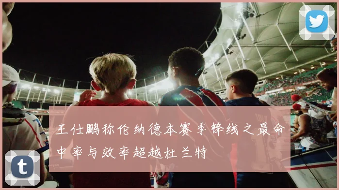 王仕鹏称伦纳德本赛季锋线之最命中率与效率超越杜兰特
