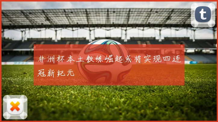 非洲杯本土教练崛起或将实现四连冠新纪元