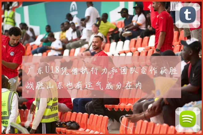 广东U18凭借执行力和团队合作获胜战胜山东也有运气成分在内