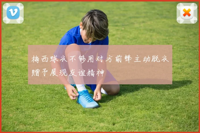 梅西球衣不够用对方前锋主动脱衣赠予展现友谊精神