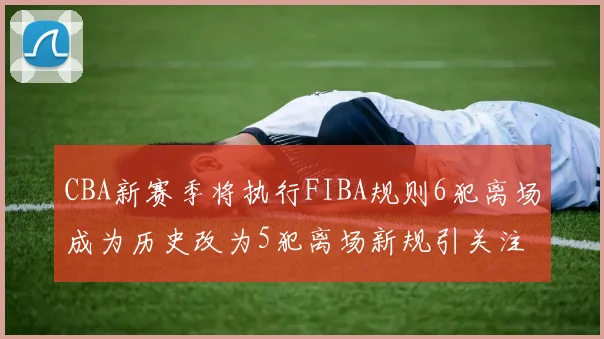 CBA新赛季将执行FIBA规则6犯离场成为历史改为5犯离场新规引关注