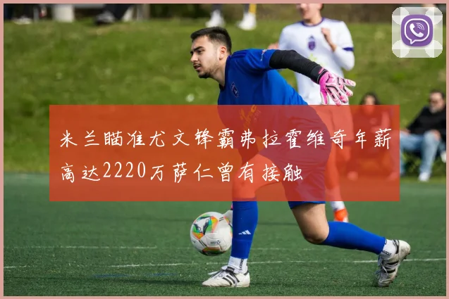 米兰瞄准尤文锋霸弗拉霍维奇年薪高达2220万萨仁曾有接触