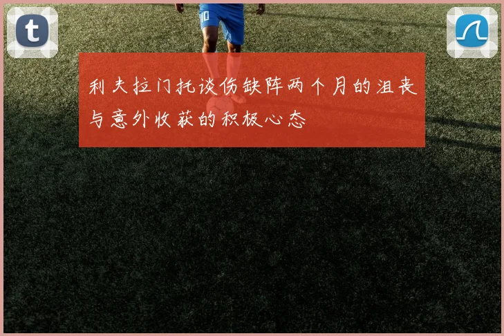 利夫拉门托谈伤缺阵两个月的沮丧与意外收获的积极心态