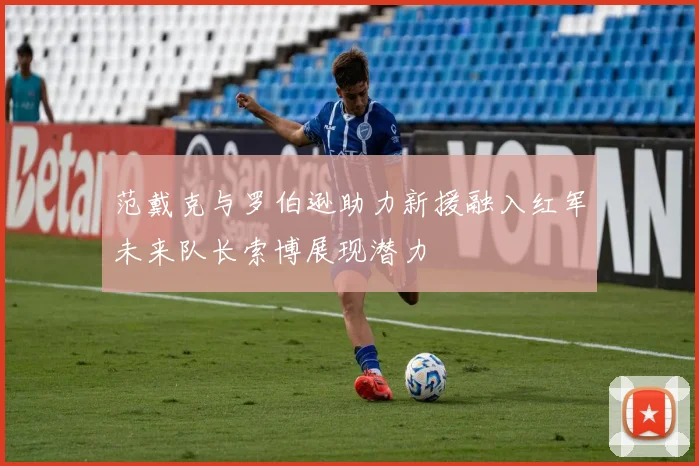 范戴克与罗伯逊助力新援融入红军未来队长索博展现潜力